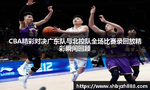 CBA精彩对决广东队与北控队全场比赛录回放精彩瞬间回顾